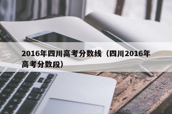 2016年四川高考分数线(四川2016年高考分数段)