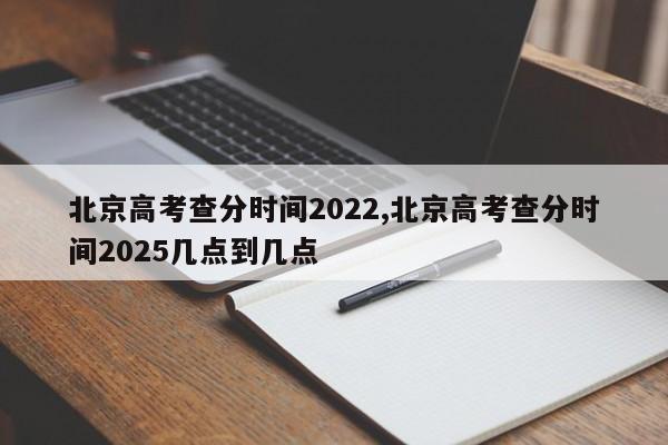 北京高考查分时间2022,北京高考查分时间2025几点到几点